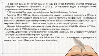 З вересня 2011 р. по лютий 2012 р. посаду директора бібліотеки обіймав Олександр
Григорович Кириленко. Починаючи з 2012 р., ЕК бібліотеки ведуть з використанням
програмного забезпечення УФД-Бібліотека.
З 2014 р. по 2022 р. директором бібліотеки був Юрій Іванович Горбань.
Протягом 2014–2015 рр. бібліотека пожвавила наукову, видавничу діяльність. У 2014 р. в
бібліотеці КНУКіМ провели Всеукраїнську науково-практичну конференцію «Інноваційна
діяльність – стратегічний напрям розвитку бібліотек вищих навчальних закладів», у 2015 р. –
«Українські бібліотеки ХХІ ст.: від класичної моделі до нових потреб суспільства».
Видано бібліографічні покажчики (у серіях «Видатні постаті КНУКіМ», «Вчені КНУКіМ»,
«Знаменні дати КНУКіМ») і методичні, науково-популярні видання.
З 2022 р. директором наукової бібліотеки Київського національного університету культури
і мистецтв є Валерій Володимирович Кушнарьов.
На сьогодні директором наукової бібліотеки Київського національного університету
куьтури і мистецтв є Мамедова Валентина Миколаївна.
 