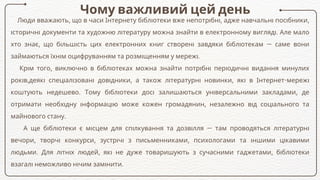 Чому важливий цей день
Люди вважають, що в часи Інтернету бібліотеки вже непотрібні, адже навчальні посібники,
історичні документи та художню літературу можна знайти в електронному вигляді. Але мало
хто знає, що більшість цих електронних книг створені завдяки бібліотекам — саме вони
займаються їхнім оцифруванням та розміщенням у мережі.
Крім того, виключно в бібліотеках можна знайти потрібні періодичні видання минулих
років,деякі спеціалізовані довідники, а також літературні новинки, які в Інтернет-мережі
коштують недешево. Тому бібліотеки досі залишаються універсальними закладами, де
отримати необхідну інформацію може кожен громадянин, незалежно від соціального та
майнового стану.
А ще бібліотеки є місцем для спілкування та дозвілля — там проводяться літературні
вечори, творчі конкурси, зустрічі з письменниками, психологами та іншими цікавими
людьми. Для літніх людей, які не дуже товаришують з сучасними гаджетами, бібліотеки
взагалі неможливо нічим замінити.
 