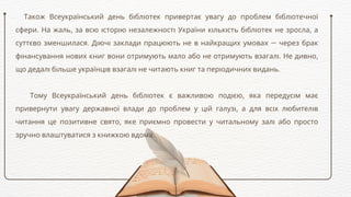 Також Всеукраїнський день бібліотек привертає увагу до проблем бібліотечної
сфери. На жаль, за всю історію незалежності України кількість бібліотек не зросла, а
суттєво зменшилася. Діючі заклади працюють не в найкращих умовах — через брак
фінансування нових книг вони отримують мало або не отримують взагалі. Не дивно,
що дедалі більше українців взагалі не читають книг та періодичних видань.
Тому Всеукраїнський день бібліотек є важливою подією, яка передусім має
привернути увагу державної влади до проблем у цій галузі, а для всіх любителів
читання це позитивне свято, яке приємно провести у читальному залі або просто
зручно влаштуватися з книжкою вдома.
 