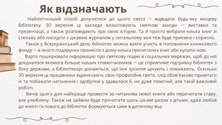 Як відзначають
Найлогічніший спосіб долучитися до цього свята — відвідати будь-яку місцеву
бібліотеку. 30 вересня ці заклади влаштовують святкові заходи — виставки та
презентації, а також розповідають про свою історію. Та й просто вибрати кілька книг зі
стелажу або посидіти з цікавим журналом у читальному залі теж буде приємно і корисно.
Також у Всеукраїнський день бібліотек можна взяти участь в поповненні книжкового
фонду — в якості подарунка принести з дому кілька прочитаних книг або купити нові.
Варто поширювати інформацію про святкову подію в соціальних мережах, щоб до неї
доєдналося якомога більше наших співвітчизників — це сприятиме підтримці бібліотек з
боку держави, а бібліотекарі дізнаються, що їхні зусилля цінують і поважають. Оскільки
30 вересня ці працівники відзначають своє професійне свято, слід обов’язково привітати
їх та побажати натхнення і здобутків у здавалося б, не дуже помітній, але такій важливій
роботі.
Вечір цього дня найкраще провести за читанням нової книги або перечитати стару,
але улюблену. Також не зайвим буде прочитати щось цікаве разом з дітьми, адже любов
до книги та повага до бібліотек формуються саме в дитячому віці.
 
