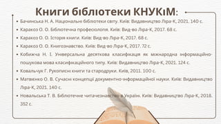 Книги бібліотеки КНУКіМ:
Бачинська Н. А. Національні бібліотеки світу. Київ: Видавництво Ліра-К, 2021. 140 с.
Каракоз О. О. Бібліотечна професіологія. Київ: Вид-во Ліра-К, 2017. 68 с.
Каракоз О. О. Історія книги. Київ: Вид-во Ліра-К, 2017. 68 с.
Каракоз О. О. Книгознавство. Київ: Вид-во Ліра-К, 2017. 72 с.
Кобижча Н. І. Універсальна десяткова класифікація як міжнародна інформаційно-
пошукова мова класифікаційного типу. Київ: Видавництво Ліра-К, 2021. 124 с.
Ковальчук Г. Рукописні книги та стародруки. Київ, 2011. 100 с.
Матвієнко О. В. Сучасні концепції документно-інформаційної науки. Київ: Видавництво
Ліра-К, 2021. 140 с.
Новальська Т. В. Бібліотечне читачезнавство в Україні. Київ: Видавництво Ліра-К, 2018.
352 с.
 
