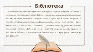 Бібліотека
Бібліотека — це одне з найдавніших культурних надбань людства, суть якого є
незмінною протягом всієї історії. Бібліотеки й дотепер залишаються особливим
місцем, де люди мимоволі стишують голос, і чутно лише шурхіт сторінок, а
повітря неповторно пахне типографською фарбою, клеєм і трохи пилом — адже
книги можуть зберігатися століттями і дарувати свою мудрість не одному
поколінню читачів. Любов до книги властива нашому народу здавна, а
важливість бібліотек для національної освіти, науки та культури є очевидною
для держави.
 