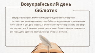 Всеукраїнський день
бібліотек
Всеукраїнський день бібліотек ми щороку відзначаємо 30 вересня.
Це свято, яке вшановує важливу роль бібліотек у суспільному та культурному
житті країни. У цей день українські бібліотеки не просто відчиняють свої двері
для читачів, але й активно демонструють свою багатогранність, важливість
для громади та здатність адаптуватися до сучасних викликів.
 