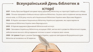 Всеукраїнський День бібліотек в
історії
1037 - Князь Ярослав Мудрий заснував першу державну бібліотеку на території Софійського собору.
1866 - Почала працювати Київська міська публічна бібліотека. За роки свого існування заклад змінив
кілька назв, а з 2016 року носить ім’я Національної бібліотеки України імені Ярослава Мудрого.
1918 - В Україні засновано Національну бібліотеку Української держави, яка зараз відома як
Національна бібліотека України імені Вернадського.
1935 - В Харкові відкрився Державний бібліотечний інститут.
1995 - Засновано Українську бібліотечну асоціацію (УБА), метою якої є розвиток бібліотечної справи,
забезпечення якісного обслуговування читачів та захист інтересів своїх членів.
1998 - 14 травня Згідно з указом Президента України, щорічне святкування Всеукраїнського дня
бібліотек встановлено на 30 вересня.
 