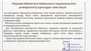 Наукова бібліотека Київського національного
університету культури і мистецтв
Це структурним підрозділом університету, який сприяє розвитку науково-освітнього
середовища закладу вищої освіти, формуванню національної самосвідомості,
патріотизму студентської молоді, підтримці національних традицій, розвитку культури
та державної мови.
Бібліотека є базою проведення практичних занять і місцем проходження виробничої
та переддипломної практики.
Для популяризації можливостей бібліотеки, підтримки наукової та навчальної
діяльності користувачів, задоволення культурно-мистецьких запитів організовують і
проводять наукові заходи: наукові конференції, круглі столи, творчі зустрічі,
презентації, майстер-класи, виставки.
Право користування бібліотекою мають студенти, аспіранти/докторанти, викладачі
та працівники структурних підрозділів університету.
 