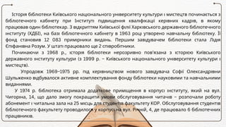 Історія бібліотеки Київського національного університету культури і мистецтв починається з
бібліотечного кабінету при Інституті підвищення кваліфікації керівних кадрів, в якому
працював один бібліотекар. З відкриттям Київської філії Харківського державного бібліотечного
інституту (ХДБІ), на базі бібліотечного кабінету в 1963 році утворено навчальну бібліотеку. Її
фонд становив 12 083 примірники видань. Першим завідувачем бібліотеки стала Лідія
Єпіфанівна Розум. У штаті працювало ще 2 співробітники.
Починаючи з 1968 р., історія бібліотеки нерозривно пов’язана з історією Київського
державного інституту культури (з 1999 р. – Київського національного університету культури і
мистецтв).
Упродовж 1969–1975 рр. під керівництвом нового завідувача Софії Олександрівни
Шульженко відбувалося активне комплектування фонду бібліотеки науковими та навчальними
виданнями.
У 1974 р. бібліотека отримала додаткове приміщення в корпусі інституту, який на вул.
Чигоріна, 14, що дало змогу покращити умови обслуговування читачів – розпочали роботу
абонемент і читальна зала на 25 місць для студентів факультету КОР. Обслуговування студентів
бібліотечного факультету проводилося у корпусі на вул. Річній, 4, де працювало 6 бібліотечних
працівників.
 