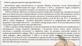 Організовано відділ комплектування та наукової обробки літератури, сектор обслуговування
читачів, довідково-бібліографічний відділ. Починаючи з 1974 р., працівники відділу укладають
«Зведений покажчик періодичних видань, які отримують всі підрозділи вузу».
З 1978 по 1980 рр. бібліотеку очолювала Катерина Трифонівна Селіверстова. Центральне місце в
діяльності бібліотеки цього періоду займали питання покращення системи обслуговування читачів,
надання інформаційної підтримки наукової, навчальної та виховної роботи закладу вищої освіти.
Періодом упровадження наукових форм організації роботи стали 80–90-ті рр. ХХ ст. З приходом у
1980 р. нового завідувача – Катерини Дмитрівни Головкіної на професійному рівні закладено
фундамент нової моделі бібліотеки – книгозбірні закладу вищої освіти. Початком вирішальних змін
стала робота з удосконалення структури бібліотеки.
У 1980 р. створено службу інформації, основним завданням якої було забезпечення професорсько-
викладацького складу, аспірантів інформацією з актуальних питань освіти, науки, культури,
мистецтва в розробках вітчизняної та зарубіжної науки. На допомогу освітньому процесу та
науково-дослідній роботі кафедр з 1981 р. започатковано проведення комплексних заходів, таких як
«День кафедри», «День інформації». У 1986 р. на основі служби інформації організовано відділ
інформації. На початку 80-х рр. активізувалася науково-методична діяльність бібліотеки. Бібліотека
була організатором й активним учасником республіканських семінарів-практикумів для завідувачів
бібліотек ЗВО культури і мистецтв.
Робота з удосконалення структури бібліотеки.
 