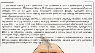 Важливою подією у житті бібліотеки стало отримання в 1984 р. приміщення у новому
навчальному корпусі ЗВО на вул. Щорса, 36. Комфортні умови нового приміщення бібліотеки
(площею 974 кв. м.) дали змогу покращити зберігання фондів, підвищити рівень
обслуговування читачів. Цього періоду відноситься реорганізація сектору обслуговування у
відділ обслуговування читачів.
У 1986 р. Міністр культури УРСР Ю. А. Олененко затвердив Структуру бібліотеки Київського
державного інституту культури, а ректор інституту – Правила користування бібліотекою КДІК.
У кінці 80-х – на початку 90-х рр. бібліотека отримувала всесоюзний обов’язковий платний
примірник творів друку з питань історії та теорії культури, мистецтва, культурології,
бібліотекознавства та художньої літератури, що сприяло формуванню бібліотечного фонду. З
1993 р. до бібліотеки почали надходити дисертації з питань теорії та історії культури,
мистецтва, історії, педагогіки, захищені у ЗВО.
Оскільки заклад вищої освіти готував спеціалістів з різних галузей музичного мистецтва, у
1995 р., завдяки допомозі ректорату та деканату факультету народно-музичного мистецтва,
створено відділ нотно-музичної літератури.
 