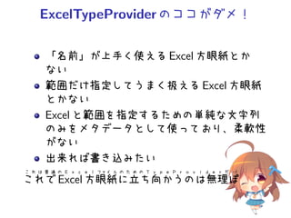 ExcelTypeProviderのココがダメ！
「名前」が上手く使える Excel 方眼紙とか
ない
範囲だけ指定してうまく扱える Excel 方眼紙
とかない
Excel と範囲を指定するための単純な文字列
のみをメタデータとして使っており、柔軟性
がない
出来れば書き込みたい
こ れ は 普 通 の Ｅ ｘ ｃ ｅ ｌ ファイ ル の た め の Ｔ ｙ ｐ ｅ Ｐ ｒ ｏ ｖ ｉ ｄ ｅ ｒ だ・・・！
これで Excel 方眼紙に立ち向かうのは無理ぽ
 