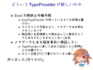 どういうTypeProviderが欲しいのか
Excel 方眼紙は多種多様
ExcelTypeProvider が持っているような前提は置
けない
カスタマイズ可能なよう、メタデータは外部化
されているべき
納品物に名前情報とか埋め込んじゃ駄目なとこ
ろもあるかもしれませんしねー (白目
メタデータもある程度事前に検証したい
TypeProvider に渡して初めて記述ミスに気付く、
とかは避けたい
ホスト言語 (F#) で書かれていると嬉しい
作りました (作りかけ)。
 