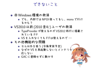 できないこと
非 Windows 環境の救済
でも、内部では NPOI 使ってるし、mono で行け
るかも？
VS2010 以前 (2010 含む) ユーザの救済
TypeProvider が使えるのが VS2012 移行に搭載さ
れている F#
VS を入れなくても F#は使えるので・・・
その他機能的な問題
セル以外を扱う (今後実装予定)
なぜか VS を再起動しないとインテリセンスが反
応しない
GAC に登録せずに動かす
 