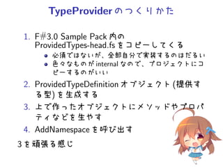 TypeProviderのつくりかた
1. F#3.0 Sample Pack 内の
ProvidedTypes-head.fs をコピーしてくる
必須ではないが、全部自分で実装するのはだるい
色々なものが internal なので、プロジェクトにコ
ピーするのがいい
2. ProvidedTypeDeﬁnition オブジェクト (提供す
る型) を生成する
3. 上で作ったオブジェクトにメソッドやプロパ
ティなどを生やす
4. AddNamespace を呼び出す
3 を頑張る感じ
 