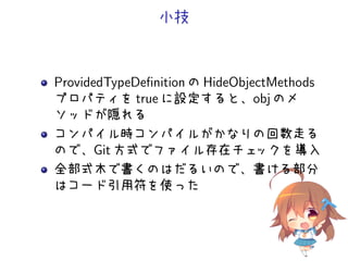 小技
ProvidedTypeDeﬁnition の HideObjectMethods
プロパティを true に設定すると、obj のメ
ソッドが隠れる
コンパイル時コンパイルがかなりの回数走る
ので、Git 方式でファイル存在チェックを導入
全部式木で書くのはだるいので、書ける部分
はコード引用符を使った
 