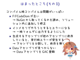 はまったところ(その1)
コンパイル時コンパイルは問題がいっぱい
F#CodeDom が古い
→ NuGet から取ってくるのを諦め、ソリュー
ション内に追加して修正
インメモリでやろうとするとエラーになる
→ 一時フォルダに出力するようにした
生成するアセンブリが他のアセンブリに依存
していると、実行時エラーが発生する
→ アセンブリを分割して、依存を無くした
Data アセンブリが見つからない
→ Data アセンブリを GAC 登録
 