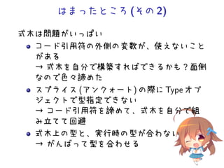 はまったところ(その2)
式木は問題がいっぱい
コード引用符の外側の変数が、使えないこと
がある
→ 式木を自分で構築すればできるかも？面倒
なので色々諦めた
スプライス (アンクォート) の際に Type オブ
ジェクトで型指定できない
→ コード引用符を諦めて、式木を自分で組
み立てて回避
式木上の型と、実行時の型が合わない
→ がんばって型を合わせる
 