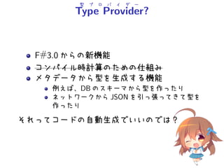 型 プ ロ バ イ ダ ー
Type Provider?
F#3.0 からの新機能
コンパイル時計算のための仕組み
メタデータから型を生成する機能
例えば、DB のスキーマから型を作ったり
ネットワークから JSON を引っ張ってきて型を
作ったり
それってコードの自動生成でいいのでは？
 