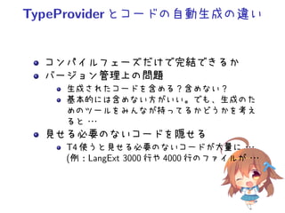 TypeProviderとコードの自動生成の違い
コンパイルフェーズだけで完結できるか
バージョン管理上の問題
生成されたコードを含める？含めない？
基本的には含めない方がいい。でも、生成のた
めのツールをみんなが持ってるかどうかを考え
ると・・・
見せる必要のないコードを隠せる
T4 使うと見せる必要のないコードが大量に・・・
(例：LangExt 3000 行や 4000 行のファイルが・・・
 