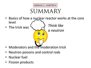 MODULE 2 , CHAPTER 4




• Basics of how a nuclear reactor works at the core
  level
• The trick was             Think like
                               a neutron



•   Moderators and the moderation trick
•   Neutron poisons and control rods
•   Nuclear fuel
•   Fission products
 