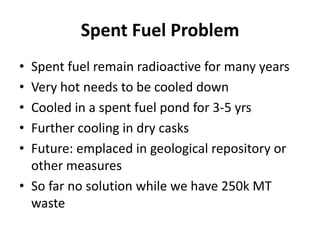 Spent Fuel Problem
• Spent fuel remain radioactive for many years
• Very hot needs to be cooled down
• Cooled in a spent fuel pond for 3-5 yrs
• Further cooling in dry casks
• Future: emplaced in geological repository or
  other measures
• So far no solution while we have 250k MT
  waste
 