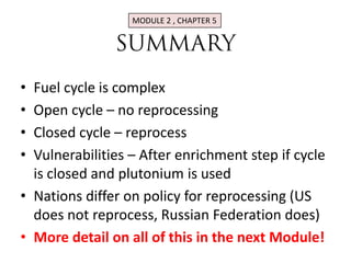 MODULE 2 , CHAPTER 5




• Fuel cycle is complex
• Open cycle – no reprocessing
• Closed cycle – reprocess
• Vulnerabilities – After enrichment step if cycle
  is closed and plutonium is used
• Nations differ on policy for reprocessing (US
  does not reprocess, Russian Federation does)
• More detail on all of this in the next Module!
 