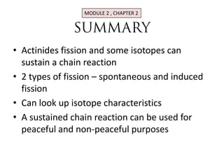 MODULE 2 , CHAPTER 2




• Actinides fission and some isotopes can
  sustain a chain reaction
• 2 types of fission – spontaneous and induced
  fission
• Can look up isotope characteristics
• A sustained chain reaction can be used for
  peaceful and non-peaceful purposes
 