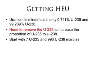 • Uranium is mined but is only 0.711% U-235 and
  99.289% U-238.
• Need to remove the U-238 to increase the
  proportion of U-235 to U-238.
• Start with 7 U-235 and 993 U-238 marbles
 