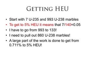 •   Start with 7 U-235 and 993 U-238 marbles
•   To get to 5% HEU it means that 7/140=0.05
•   I have to go from 993 to 133!
•   I need to pull out 860 U-238 marbles!
•   A large part of the work is done to get from
    0.711% to 5% HEU!
 