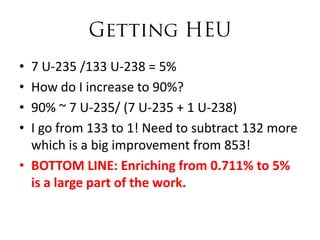 • 7 U-235 /133 U-238 = 5%
• How do I increase to 90%?
• 90% ~ 7 U-235/ (7 U-235 + 1 U-238)
• I go from 133 to 1! Need to subtract 132 more
  which is a big improvement from 853!
• BOTTOM LINE: Enriching from 0.711% to 5%
  is a large part of the work.
 