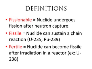 • Fissionable = Nuclide undergoes
  fission after neutron capture
• Fissile = Nuclide can sustain a chain
  reaction (U-235, Pu-239)
• Fertile = Nuclide can become fissile
  after irradiation in a reactor (ex: U-
  238)
 