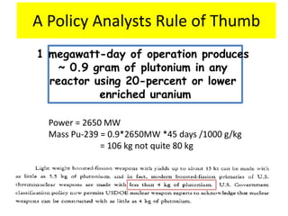 A Policy Analysts Rule of Thumb
1 megawatt-day of operation produces
    ~ 0.9 gram of plutonium in any
  reactor using 20-percent or lower
           enriched uranium

  Power = 2650 MW
  Mass Pu-239 = 0.9*2650MW *45 days /1000 g/kg
              = 106 kg not quite 80 kg
 