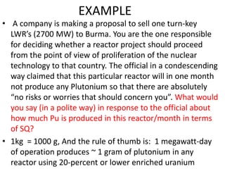 EXAMPLE
• A company is making a proposal to sell one turn-key
  LWR’s (2700 MW) to Burma. You are the one responsible
  for deciding whether a reactor project should proceed
  from the point of view of proliferation of the nuclear
  technology to that country. The official in a condescending
  way claimed that this particular reactor will in one month
  not produce any Plutonium so that there are absolutely
  “no risks or worries that should concern you”. What would
  you say (in a polite way) in response to the official about
  how much Pu is produced in this reactor/month in terms
  of SQ?
• 1kg = 1000 g, And the rule of thumb is: 1 megawatt-day
  of operation produces ~ 1 gram of plutonium in any
  reactor using 20-percent or lower enriched uranium 60
 