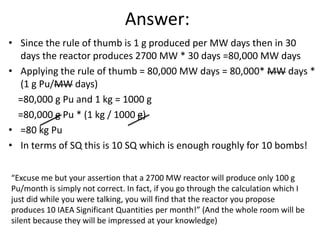 Answer:
• Since the rule of thumb is 1 g produced per MW days then in 30
  days the reactor produces 2700 MW * 30 days =80,000 MW days
• Applying the rule of thumb = 80,000 MW days = 80,000* MW days *
  (1 g Pu/MW days)
  =80,000 g Pu and 1 kg = 1000 g
  =80,000 g Pu * (1 kg / 1000 g)
• =80 kg Pu
• In terms of SQ this is 10 SQ which is enough roughly for 10 bombs!

“Excuse me but your assertion that a 2700 MW reactor will produce only 100 g
Pu/month is simply not correct. In fact, if you go through the calculation which I
just did while you were talking, you will find that the reactor you propose
produces 10 IAEA Significant Quantities per month!” (And the whole room will be
silent because they will be impressed at your knowledge)
                                                                               61
 