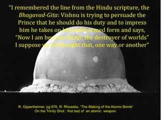 “I remembered the line from the Hindu scripture, the
     Bhagavad-Gita: Vishnu is trying to persuade the
     Prince that he should do his duty and to impress
     him he takes on his multi-armed form and says,
   “Now I am become death, the destroyer of worlds”
   I suppose we all thought that, one way or another”




   R. Oppenheimer, pg 676, R. Rhoades, “The Making of the Atomic Bomb”
            On the Trinity Shot : first test of an atomic weapon.
 