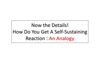 Now the Details!
How Do You Get A Self-Sustaining
    Reaction : An Analogy
 