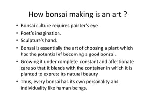 How bonsai making is an art ?
• Bonsai culture requires painter’s eye.
• Poet’s imagination.
• Sculpture’s hand.
• Bonsai is essentially the art of choosing a plant which
has the potential of becoming a good bonsai.has the potential of becoming a good bonsai.
• Growing it under complete, constant and affectionate
care so that it blends with the container in which it is
planted to express its natural beauty.
• Thus, every bonsai has its own personality and
individuality like human beings.
 