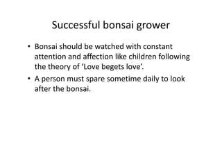 Successful bonsai grower
• Bonsai should be watched with constant
attention and affection like children following
the theory of ‘Love begets love’.
• A person must spare sometime daily to look• A person must spare sometime daily to look
after the bonsai.
 