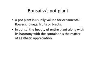 Bonsai v/s pot plant
• A pot plant is usually valued for ornamental
flowers, foliage, fruits or bracts.
• In bonsai the beauty of entire plant along with
its harmony with the container is the matterits harmony with the container is the matter
of aesthetic appreciation.
 