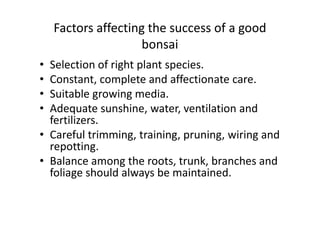 Factors affecting the success of a good
bonsai
• Selection of right plant species.
• Constant, complete and affectionate care.
• Suitable growing media.
• Adequate sunshine, water, ventilation and
fertilizers.
• Adequate sunshine, water, ventilation and
fertilizers.
• Careful trimming, training, pruning, wiring and
repotting.
• Balance among the roots, trunk, branches and
foliage should always be maintained.
 