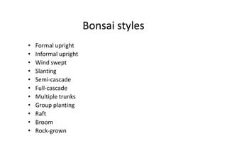 Bonsai styles
• Formal upright
• Informal upright
• Wind swept
• Slanting
• Semi-cascade• Semi-cascade
• Full-cascade
• Multiple trunks
• Group planting
• Raft
• Broom
• Rock-grown
 