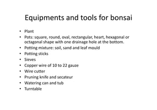 Equipments and tools for bonsai
• Plant
• Pots: square, round, oval, rectangular, heart, hexagonal or
octagonal shape with one drainage hole at the bottom.
• Potting mixture: soil, sand and leaf mould
• Potting sticks• Potting sticks
• Sieves
• Copper wire of 10 to 22 gauze
• Wire cutter
• Pruning knife and secateur
• Watering can and tub
• Turntable
 