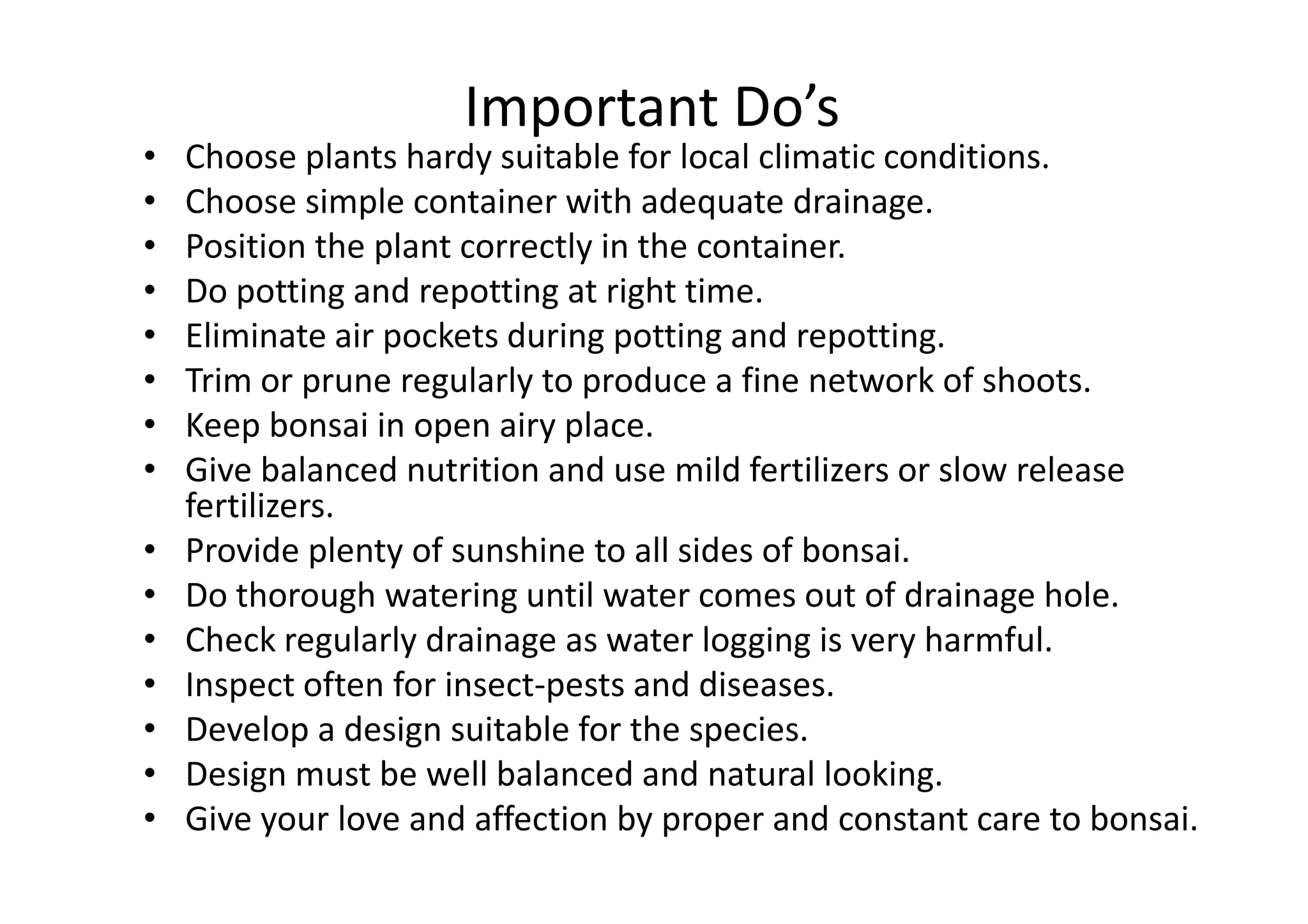Important Do’s
• Choose plants hardy suitable for local climatic conditions.
• Choose simple container with adequate drainage.
• Position the plant correctly in the container.
• Do potting and repotting at right time.
• Eliminate air pockets during potting and repotting.
• Trim or prune regularly to produce a fine network of shoots.
• Keep bonsai in open airy place.
• Give balanced nutrition and use mild fertilizers or slow release• Give balanced nutrition and use mild fertilizers or slow release
fertilizers.
• Provide plenty of sunshine to all sides of bonsai.
• Do thorough watering until water comes out of drainage hole.
• Check regularly drainage as water logging is very harmful.
• Inspect often for insect-pests and diseases.
• Develop a design suitable for the species.
• Design must be well balanced and natural looking.
• Give your love and affection by proper and constant care to bonsai.