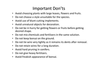 Important Don’ts
• Avoid choosing plants with large leaves, flowers and fruits.
• Do not choose a style unsuitable for the species.
• Avoid use of blunt cutting implements.
• Avoid unnatural objects for decoration.
• Do not be in hurry for getting flowers or fruits before getting
desired shape.
• Do not mix chemicals and fertilizers in the same solution.• Do not mix chemicals and fertilizers in the same solution.
• Do not keep bonsai on the ground.
• Do not tie wire very tightly as it remains its dents after removal.
• Do not retain wires for a long duration.
• Avoid hard pruning in conifers.
• Do not give heavy fertilizers.
• Avoid freakish appearance of bonsai.
 