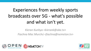 <Your Logo
Here>
Experiences from weekly sports
broadcasts over 5G - what's possible
and what isn't yet.
Kieran Kunhya <kierank@obe.tv>
Fiachna Mac Murchú <fiachna@nemeton.tv>
 