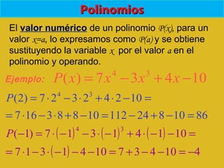 PolinomiosPolinomios
El valor numéricovalor numérico de un polinomio P(x), para un
valor x=a, lo expresamos como P(a) y se obtiene
sustituyendo la variable x por el valor a en el
polinomio y operando.
10437)( 34
−+−= xxxxP
=−⋅+⋅−⋅= 10242327)2( 34
P
( ) ( ) ( ) =−−⋅+−⋅−−⋅=− 10141317)1(
34
P
Ejemplo:
861082411210883167 =−+−=−+⋅−⋅=
( ) 4104371041317 −=−−+=−−−⋅−⋅=
 