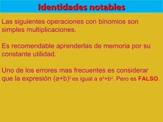 Identidades notablesIdentidades notables
Las siguientes operaciones con binomios son
simples multiplicaciones.
Es recomendable aprenderlas de memoria por su
constante utilidad.
Uno de los errores mas frecuentes es considerar
que la expresión (a+b)2
es igual a a2
+b2
. Pero es FALSO.
 