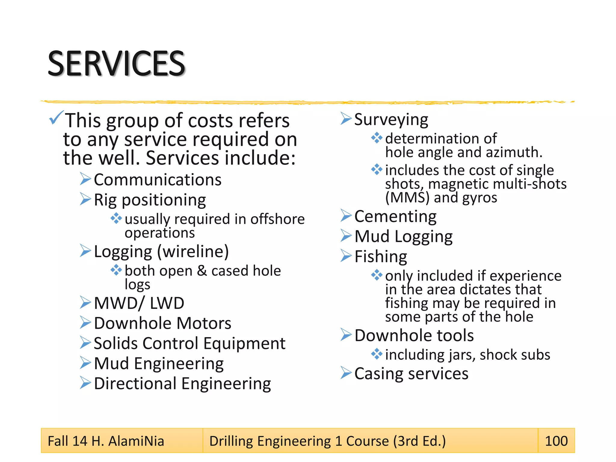 SERVICES
This group of costs refers
to any service required on
the well. Services include:
Communications
Rig positioning
usually required in offshore
operations
Logging (wireline)
both open & cased hole
logs
MWD/ LWD
Downhole Motors
Solids Control Equipment
Mud Engineering
Directional Engineering
Surveying
determination of
hole angle and azimuth.
includes the cost of single
shots, magnetic multi-shots
(MMS) and gyros
Cementing
Mud Logging
Fishing
only included if experience
in the area dictates that
fishing may be required in
some parts of the hole
Downhole tools
including jars, shock subs
Casing services
Fall 14 H. AlamiNia Drilling Engineering 1 Course (3rd Ed.) 100
 