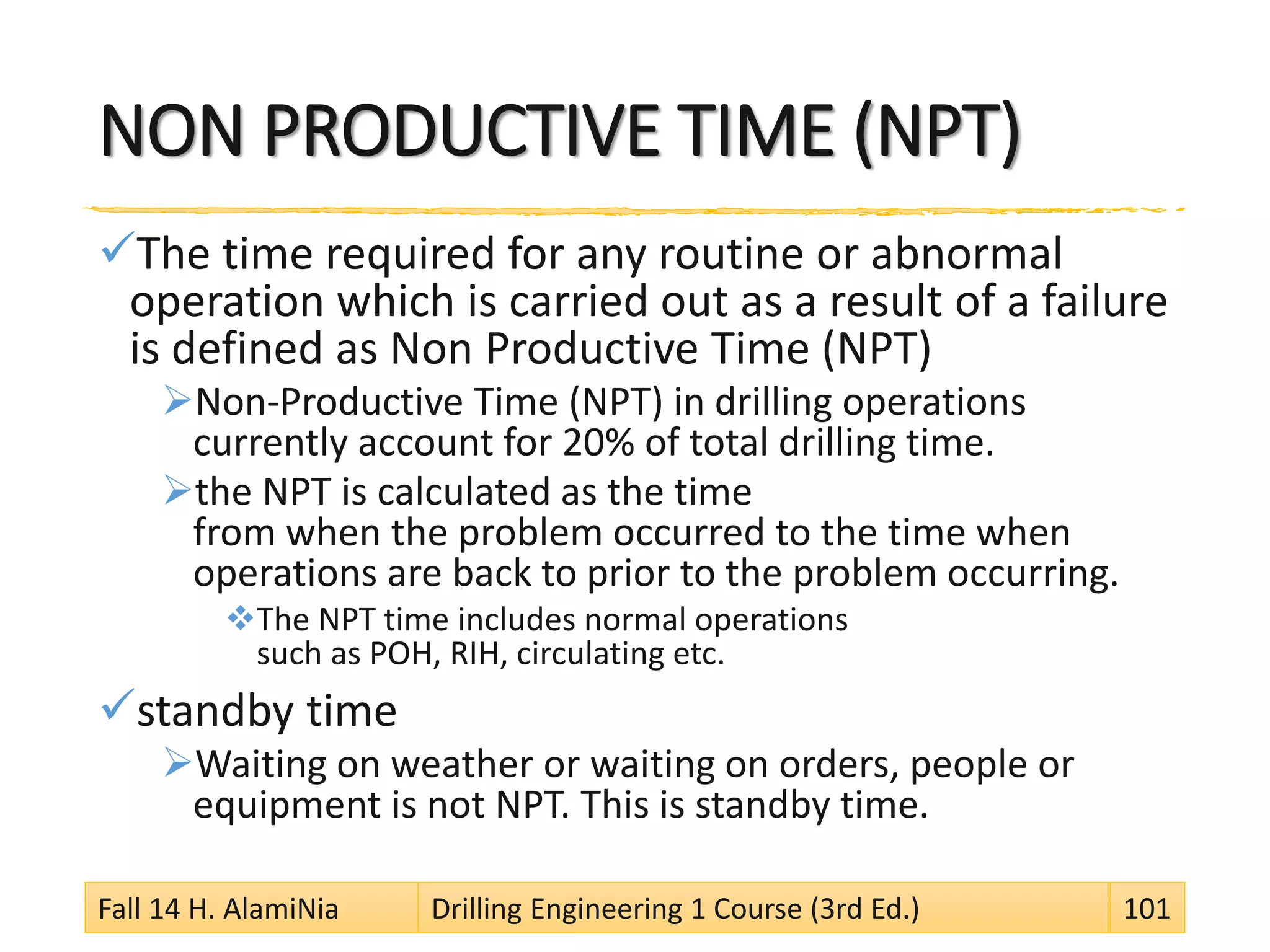 NON PRODUCTIVE TIME (NPT)
The time required for any routine or abnormal
operation which is carried out as a result of a failure
is defined as Non Productive Time (NPT)
Non-Productive Time (NPT) in drilling operations
currently account for 20% of total drilling time.
the NPT is calculated as the time
from when the problem occurred to the time when
operations are back to prior to the problem occurring.
The NPT time includes normal operations
such as POH, RIH, circulating etc.
standby time
Waiting on weather or waiting on orders, people or
equipment is not NPT. This is standby time.
Fall 14 H. AlamiNia Drilling Engineering 1 Course (3rd Ed.) 101
 