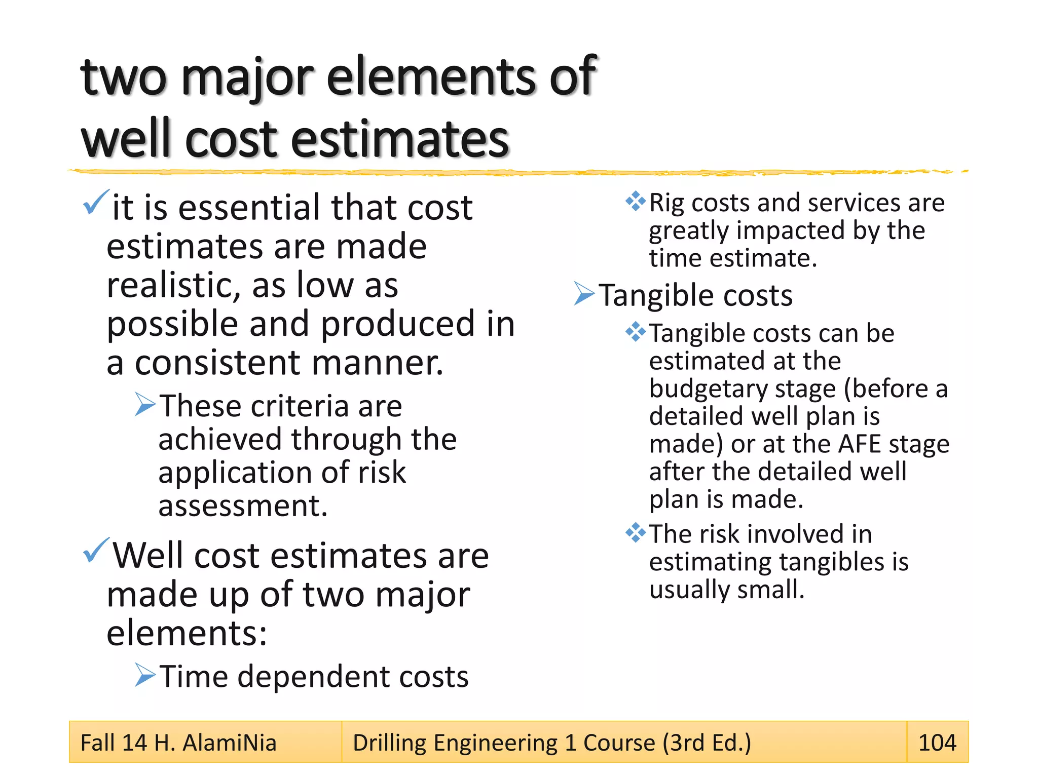 two major elements of
well cost estimates
it is essential that cost
estimates are made
realistic, as low as
possible and produced in
a consistent manner.
These criteria are
achieved through the
application of risk
assessment.
Well cost estimates are
made up of two major
elements:
Time dependent costs
Rig costs and services are
greatly impacted by the
time estimate.
Tangible costs
Tangible costs can be
estimated at the
budgetary stage (before a
detailed well plan is
made) or at the AFE stage
after the detailed well
plan is made.
The risk involved in
estimating tangibles is
usually small.
Fall 14 H. AlamiNia Drilling Engineering 1 Course (3rd Ed.) 104
 