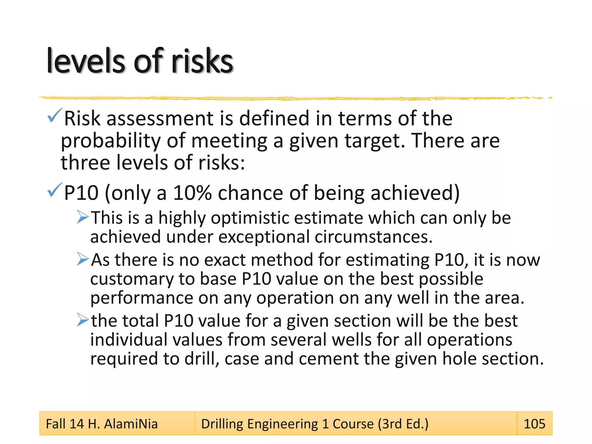 levels of risks
Risk assessment is defined in terms of the
probability of meeting a given target. There are
three levels of risks:
P10 (only a 10% chance of being achieved)
This is a highly optimistic estimate which can only be
achieved under exceptional circumstances.
As there is no exact method for estimating P10, it is now
customary to base P10 value on the best possible
performance on any operation on any well in the area.
the total P10 value for a given section will be the best
individual values from several wells for all operations
required to drill, case and cement the given hole section.
Fall 14 H. AlamiNia Drilling Engineering 1 Course (3rd Ed.) 105
 