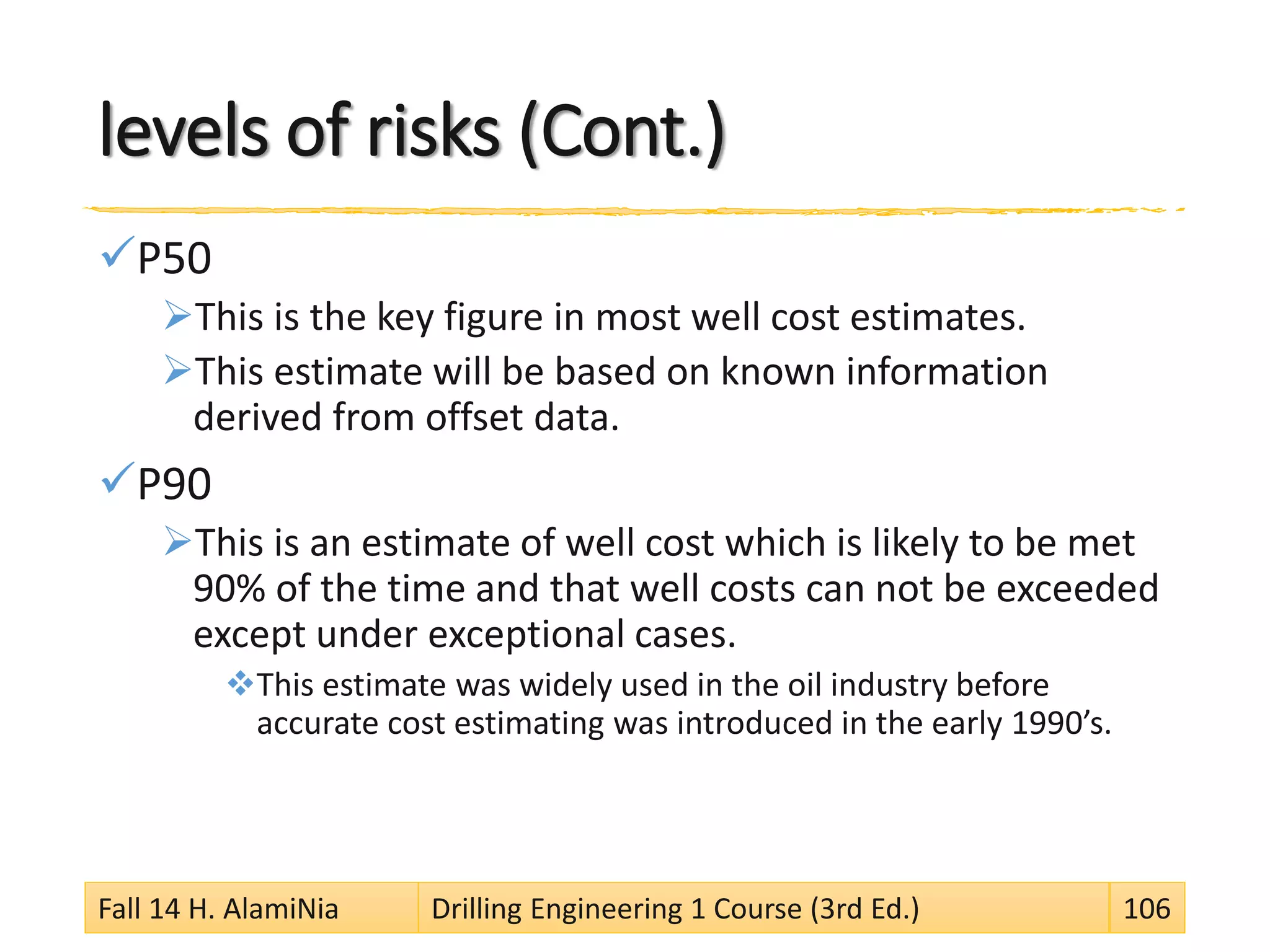levels of risks (Cont.)
P50
This is the key figure in most well cost estimates.
This estimate will be based on known information
derived from offset data.
P90
This is an estimate of well cost which is likely to be met
90% of the time and that well costs can not be exceeded
except under exceptional cases.
This estimate was widely used in the oil industry before
accurate cost estimating was introduced in the early 1990’s.
Fall 14 H. AlamiNia Drilling Engineering 1 Course (3rd Ed.) 106
 